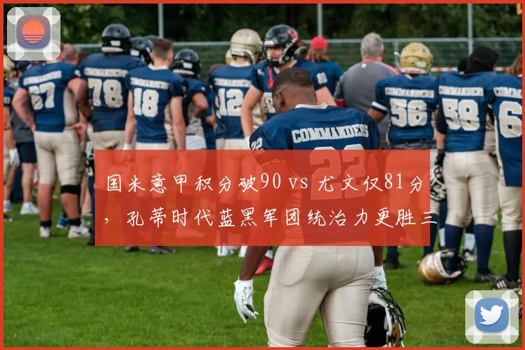 国米意甲积分破90 vs 尤文仅81分，孔蒂时代蓝黑军团统治力更胜三冠王？