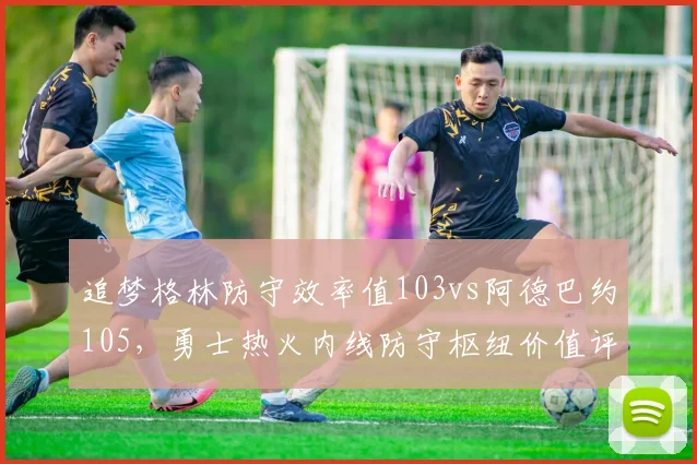 追梦格林防守效率值103vs阿德巴约105，勇士热火内线防守枢纽价值评估