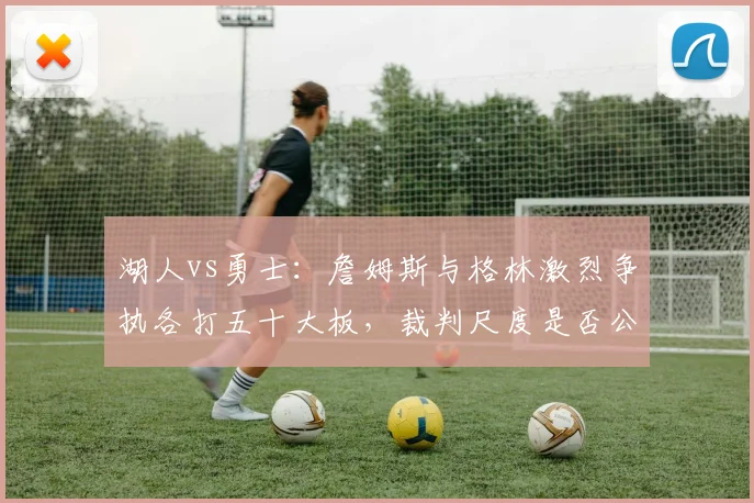 湖人vs勇士：詹姆斯与格林激烈争执各打五十大板，裁判尺度是否公平？