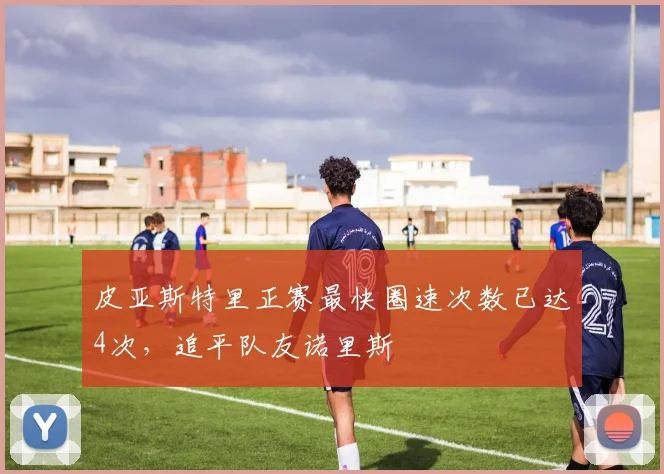 皮亚斯特里正赛最快圈速次数已达4次，追平队友诺里斯
