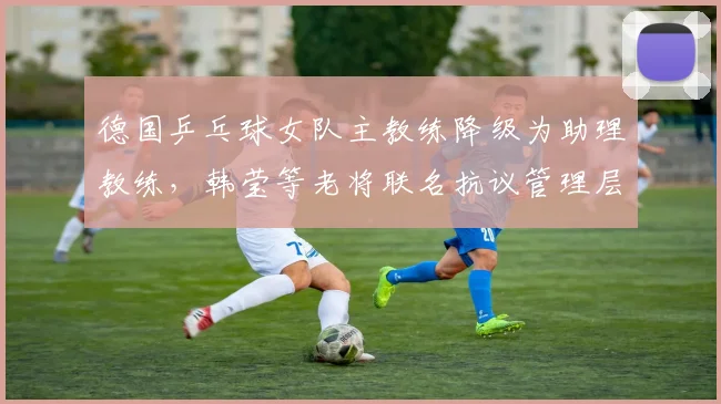 德国乒乓球女队主教练降级为助理教练，韩莹等老将联名抗议管理层决策不透明