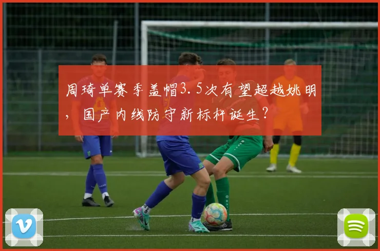 周琦单赛季盖帽3.5次有望超越姚明，国产内线防守新标杆诞生？